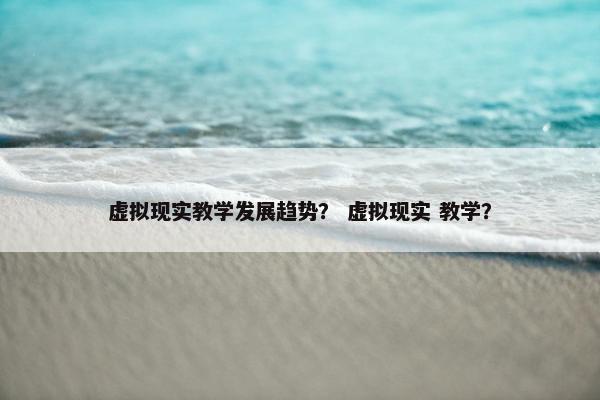虚拟现实教学发展趋势？ 虚拟现实 教学？