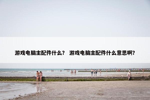 游戏电脑主配件什么？ 游戏电脑主配件什么意思啊？