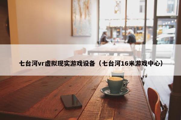 七台河vr虚拟现实游戏设备（七台河16米游戏中心）