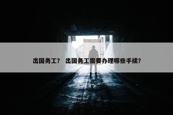 出国务工？ 出国务工需要办理哪些手续？