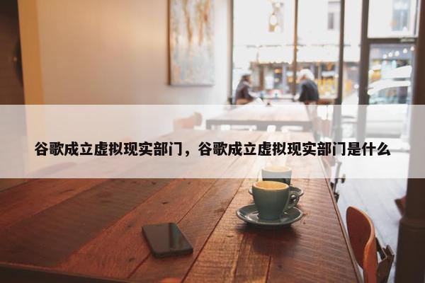 谷歌成立虚拟现实部门，谷歌成立虚拟现实部门是什么