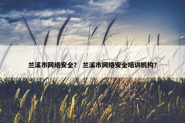 兰溪市网络安全？ 兰溪市网络安全培训机构？