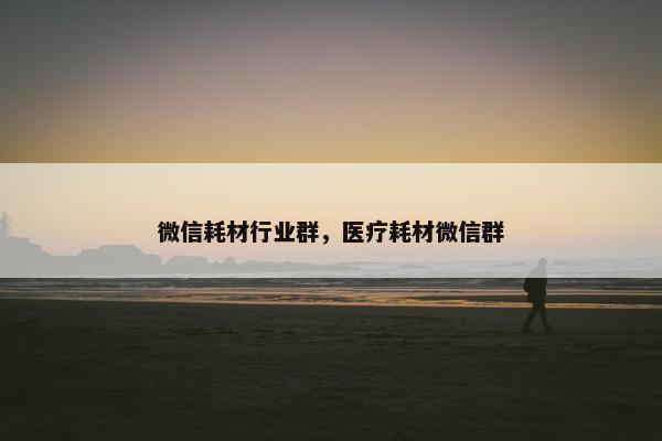 微信耗材行业群，医疗耗材微信群