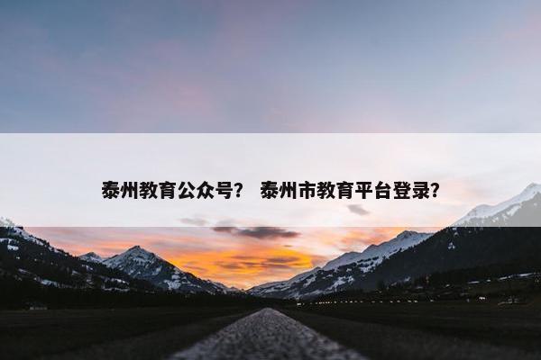 泰州教育公众号？ 泰州市教育平台登录？