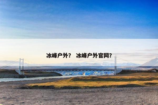 冰峰户外？ 冰峰户外官网？