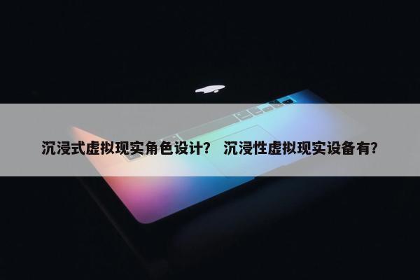 沉浸式虚拟现实角色设计？ 沉浸性虚拟现实设备有？