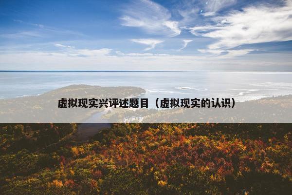 虚拟现实兴评述题目（虚拟现实的认识）