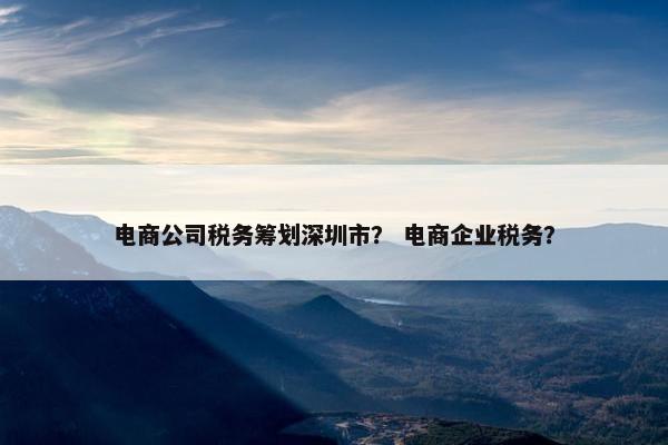 电商公司税务筹划深圳市？ 电商企业税务？