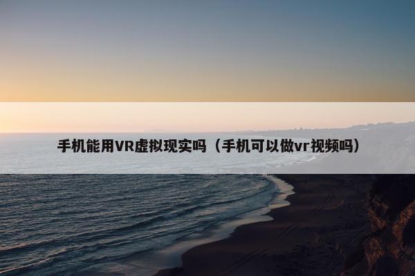 手机能用VR虚拟现实吗（手机可以做vr视频吗）