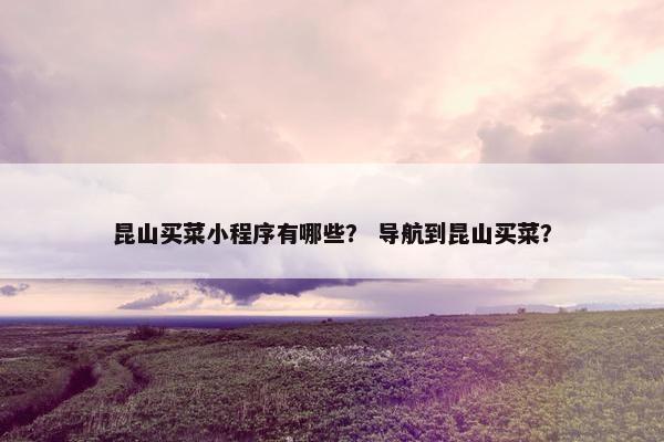 昆山买菜小程序有哪些？ 导航到昆山买菜？