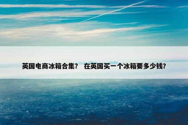 英国电商冰箱合集？ 在英国买一个冰箱要多少钱？