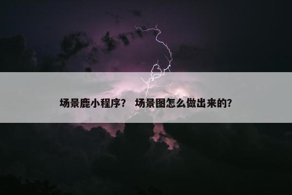 场景鹿小程序? 场景图怎么做出来的?