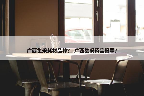 广西集采耗材品种？ 广西集采药品报量？