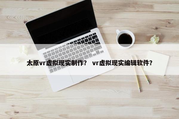 太原vr虚拟现实制作? vr虚拟现实编辑软件? 太原vr虚拟现实制作? vr虚拟现实编辑软件?