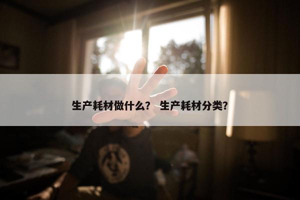 生产耗材做什么？ 生产耗材分类？