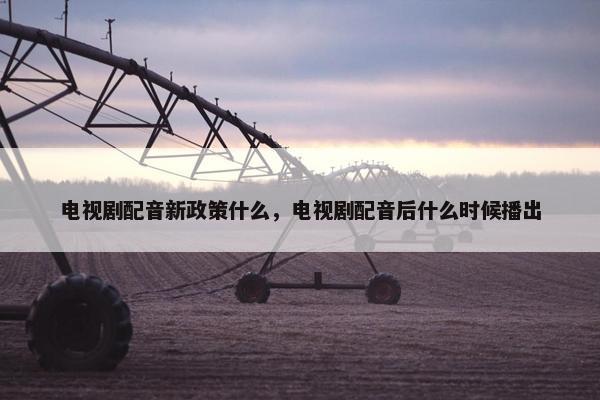电视剧配音新政策什么,电视剧配音后什么时候播出