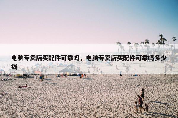 电脑专卖店买配件可靠吗，电脑专卖店买配件可靠吗多少钱