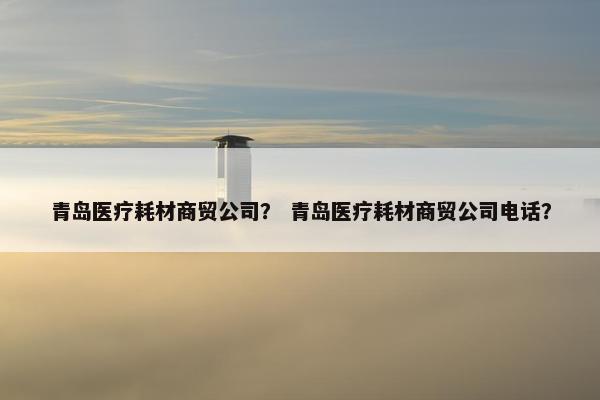 青岛医疗耗材商贸公司？ 青岛医疗耗材商贸公司电话？