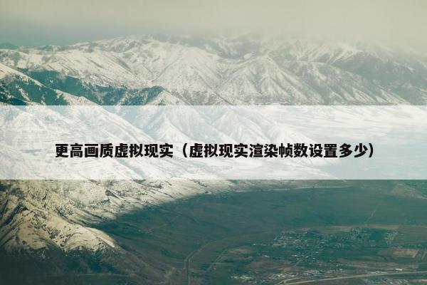 更高画质虚拟现实(虚拟现实渲染帧数设置多少) 更高画质虚拟现实(虚拟现实渲染帧数设置多少)