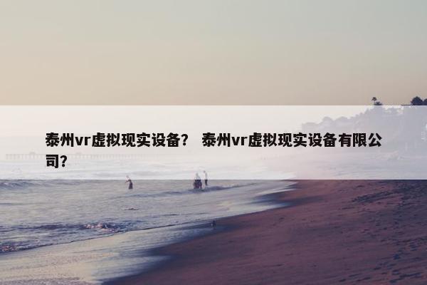 泰州vr虚拟现实设备？ 泰州vr虚拟现实设备有限公司？