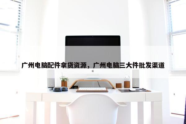 广州电脑配件拿货资源，广州电脑三大件批发渠道