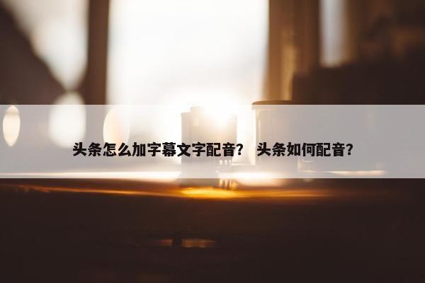 头条怎么加字幕文字配音？ 头条如何配音？