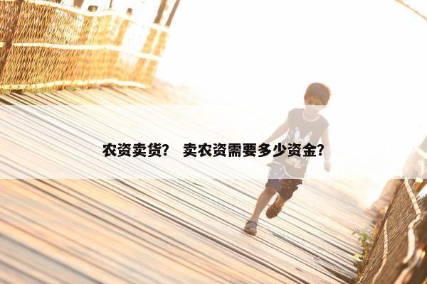 农资卖货? 卖农资需要多少资金? 农资卖货? 卖农资需要多少资金?