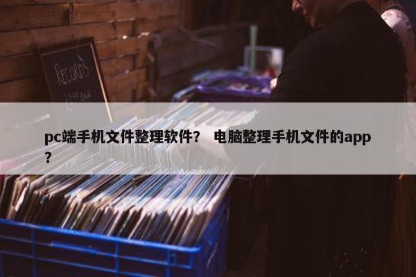 pc端手机文件整理软件？ 电脑整理手机文件的app？