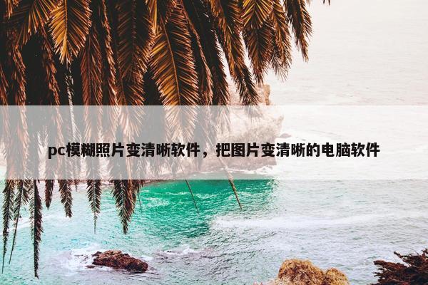 pc模糊照片变清晰软件，把图片变清晰的电脑软件