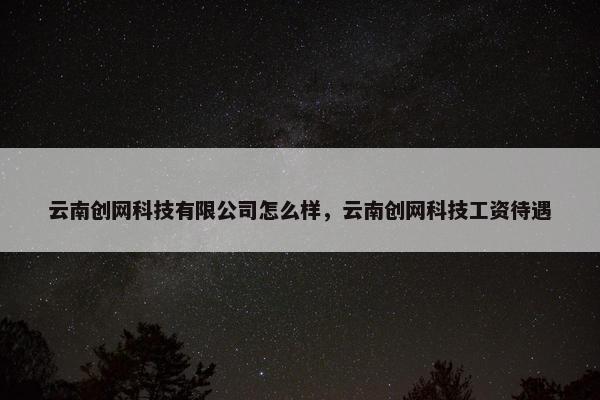 云南创网科技有限公司怎么样，云南创网科技工资待遇