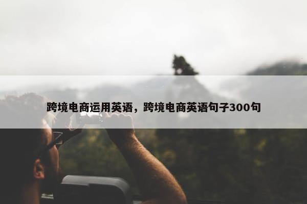 跨境电商运用英语，跨境电商英语句子300句