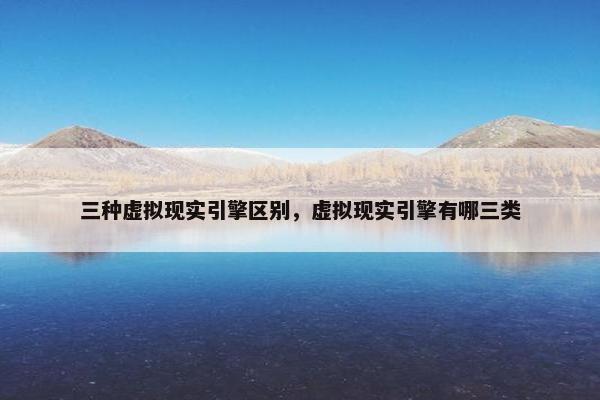 三种虚拟现实引擎区别，虚拟现实引擎有哪三类