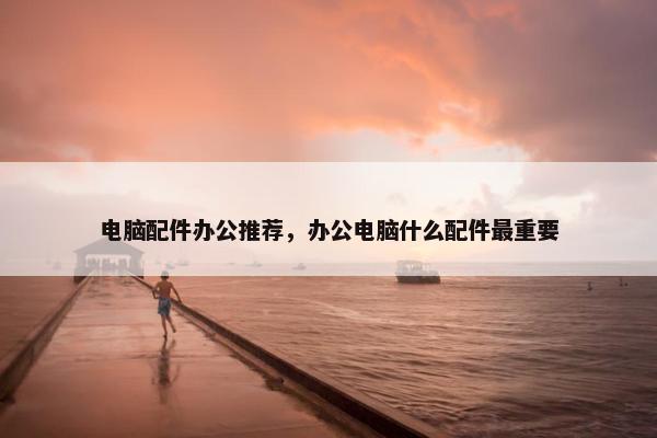 电脑配件办公推荐，办公电脑什么配件最重要