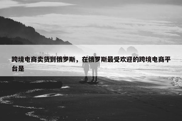 跨境电商卖货到俄罗斯，在俄罗斯最受欢迎的跨境电商平台是