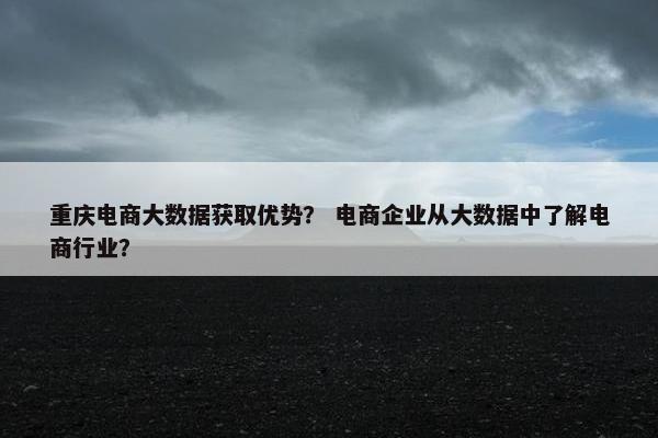 重庆电商大数据获取优势？ 电商企业从大数据中了解电商行业？