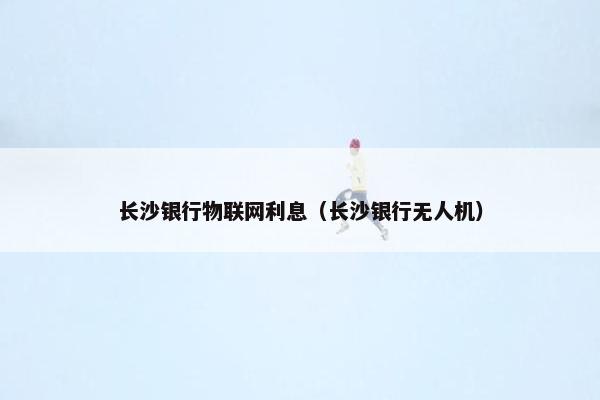 长沙银行物联网利息（长沙银行无人机）
