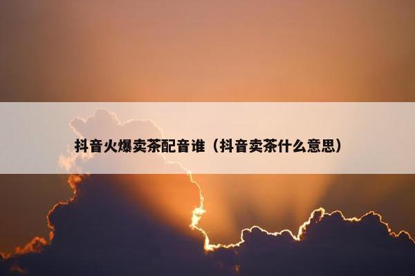 抖音火爆卖茶配音谁（抖音卖茶什么意思）