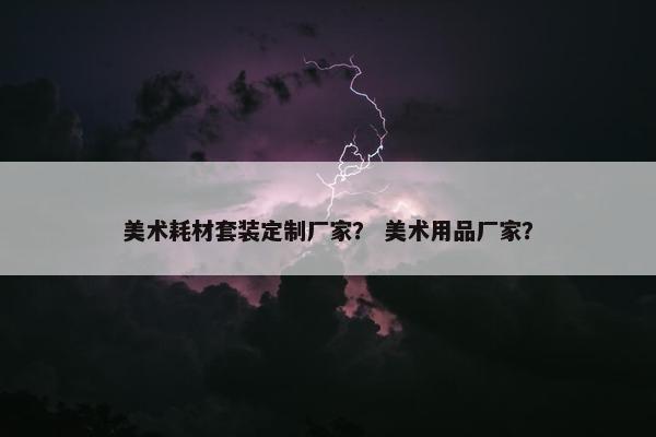 美术耗材套装定制厂家？ 美术用品厂家？