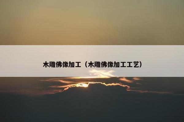 木雕佛像加工(木雕佛像加工工艺) 木雕佛像加工(木雕佛像加工工艺)