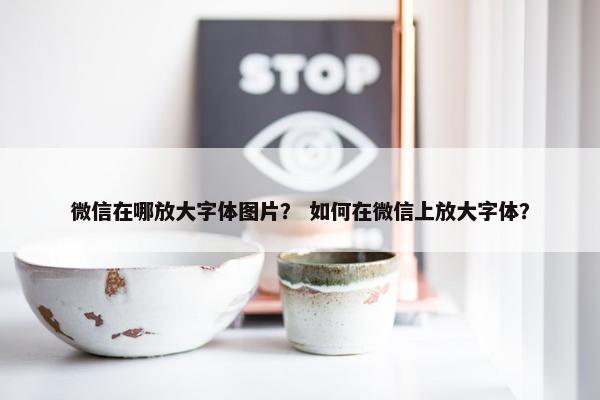 微信在哪放大字体图片？ 如何在微信上放大字体？