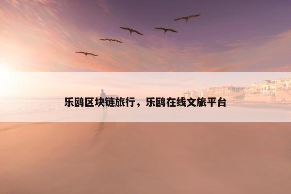 乐鸥区块链旅行，乐鸥在线文旅平台