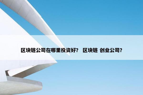 区块链公司在哪里投资好? 区块链 创业公司?