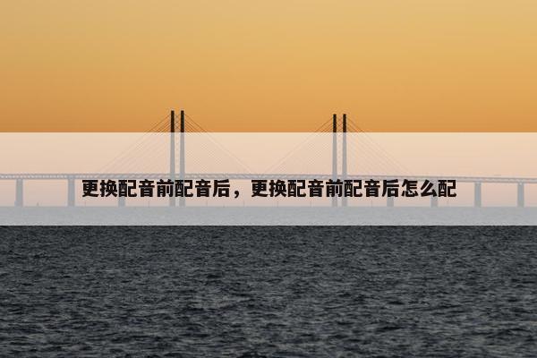 更换配音前配音后，更换配音前配音后怎么配