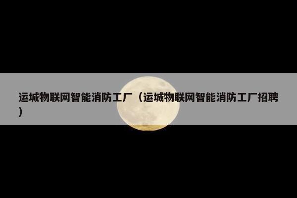 运城物联网智能消防工厂（运城物联网智能消防工厂招聘）