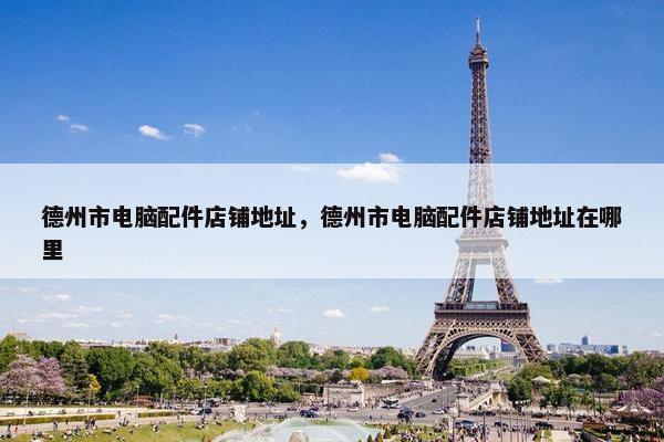 德州市电脑配件店铺地址，德州市电脑配件店铺地址在哪里