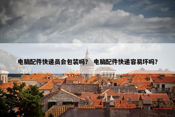 电脑配件快递员会包装吗？ 电脑配件快递容易坏吗？