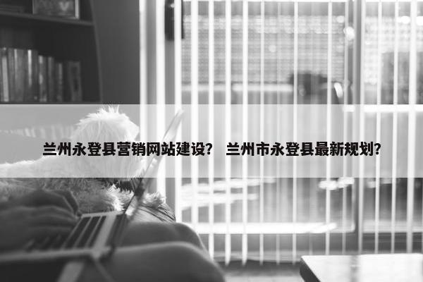 兰州永登县营销网站建设？ 兰州市永登县最新规划？