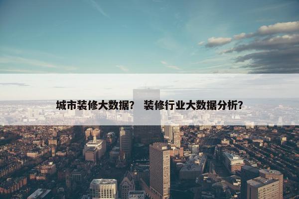 城市装修大数据？ 装修行业大数据分析？