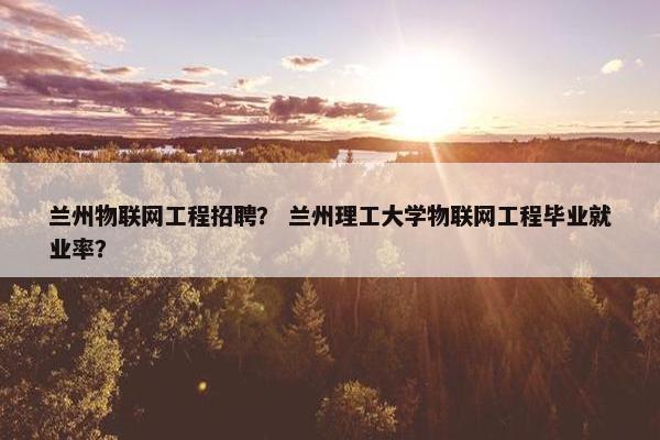 兰州物联网工程招聘？ 兰州理工大学物联网工程毕业就业率？