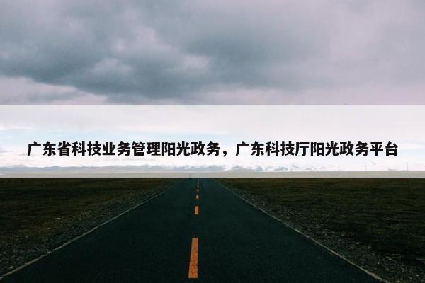 广东省科技业务管理阳光政务，广东科技厅阳光政务平台